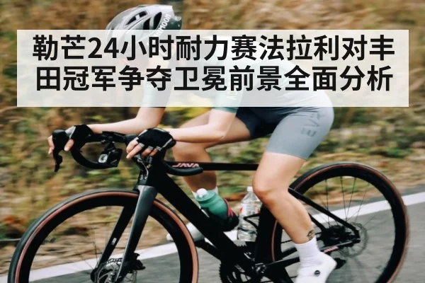 勒芒24小时耐力赛法拉利对丰田冠军争夺卫冕前景全面分析