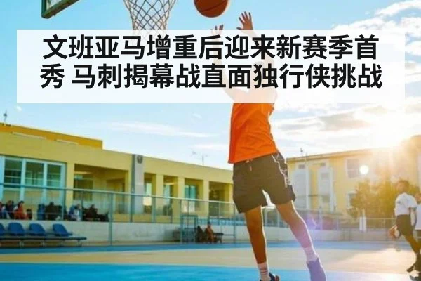 文班亚马增重后迎来新赛季首秀 马刺揭幕战直面独行侠挑战
